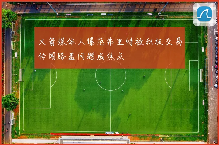 火箭媒体人曝范弗里特被积极交易传闻膝盖问题成焦点