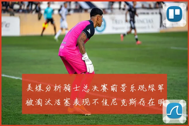 美媒分析骑士总决赛前景乐观绿军被淘汰活塞表现不佳尼克斯存在明显短板