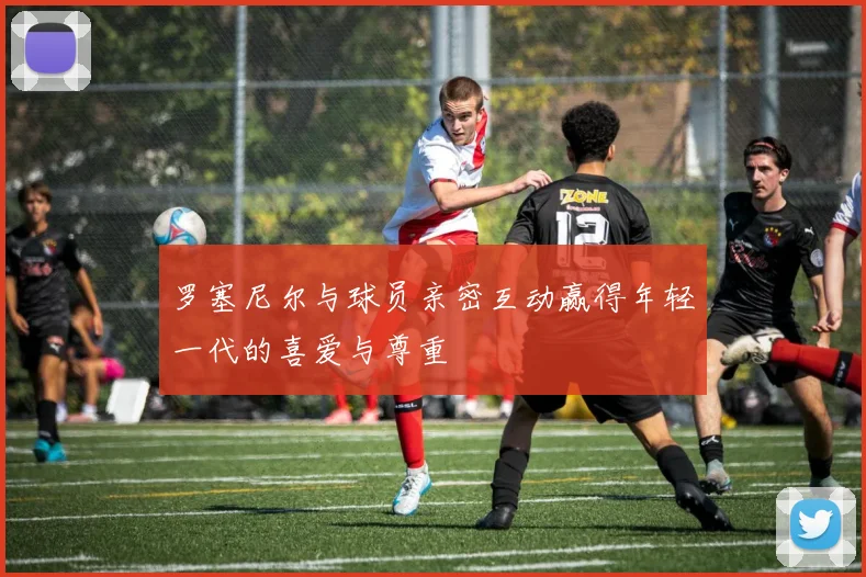 罗塞尼尔与球员亲密互动赢得年轻一代的喜爱与尊重