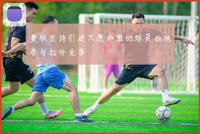 曼联坚持引进只愿加盟的球员拒绝参与抬价竞争