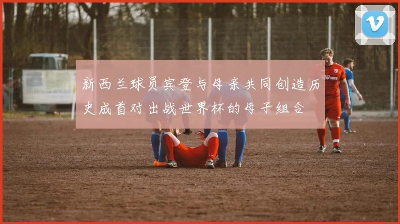 新西兰球员宾登与母亲共同创造历史成首对出战世界杯的母子组合