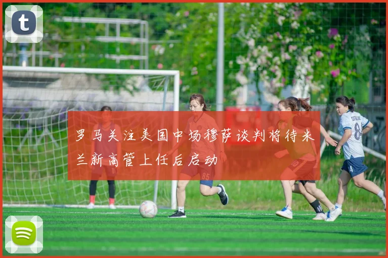 罗马关注美国中场穆萨谈判将待米兰新高管上任后启动