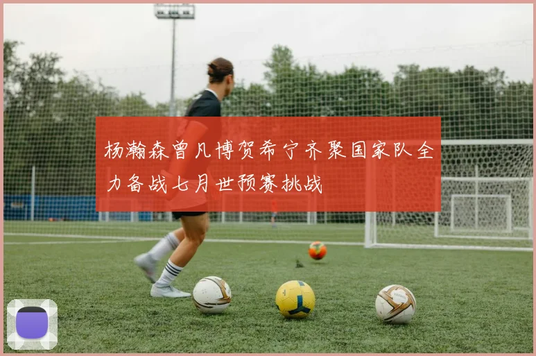 杨瀚森曾凡博贺希宁齐聚国家队全力备战七月世预赛挑战