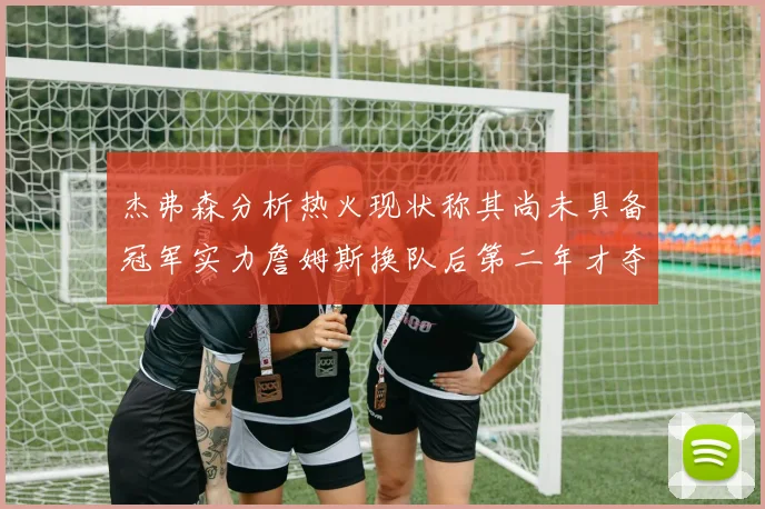 杰弗森分析热火现状称其尚未具备冠军实力詹姆斯换队后第二年才夺冠