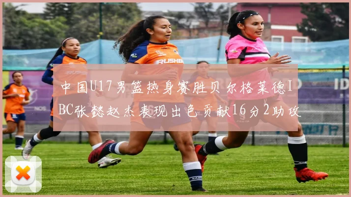 中国U17男篮热身赛胜贝尔格莱德IBC张懿赵杰表现出色贡献16分2助攻2抢断