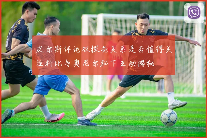 皮尔斯评论双探花关系是否值得关注科比与奥尼尔私下互动揭秘