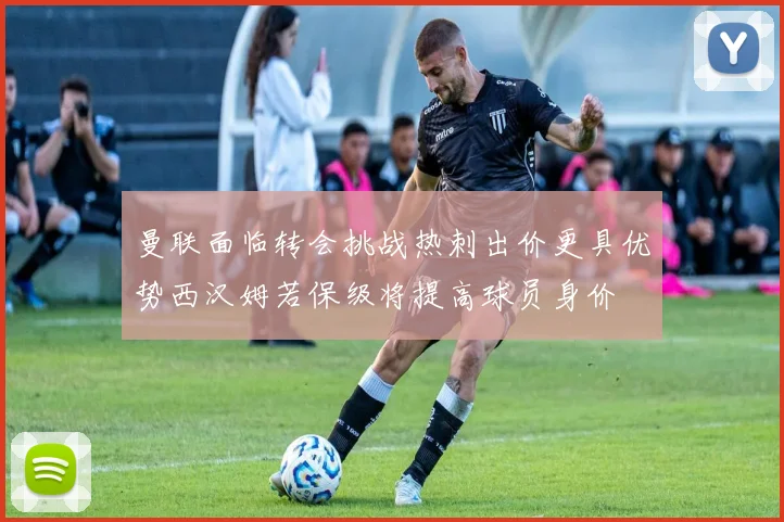 曼联面临转会挑战热刺出价更具优势西汉姆若保级将提高球员身价