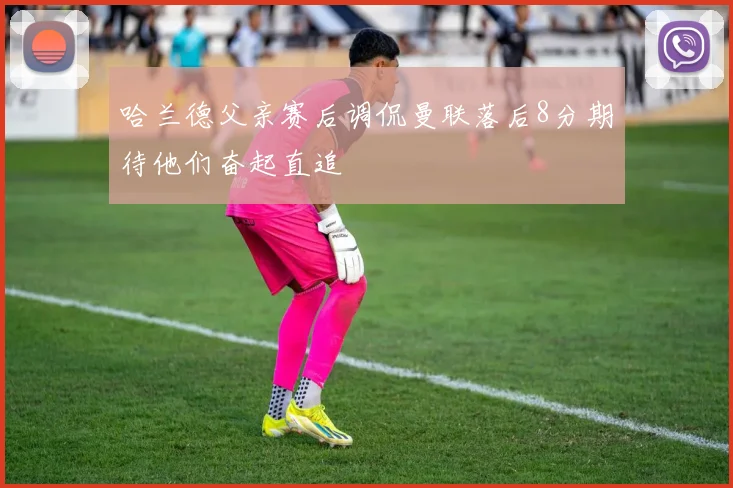 哈兰德父亲赛后调侃曼联落后8分期待他们奋起直追
