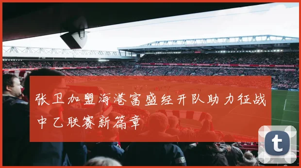 张卫加盟海港富盛经开队助力征战中乙联赛新篇章