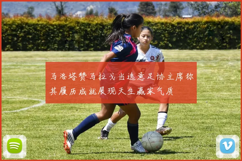 马洛塔赞马拉戈当选意足协主席称其履历成就展现天生赢家气质
