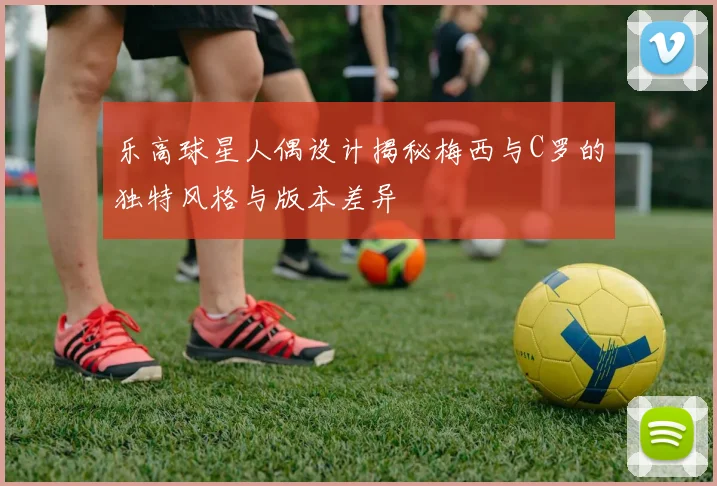 乐高球星人偶设计揭秘梅西与C罗的独特风格与版本差异